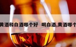 喝黄酒和白酒哪个好  喝白酒,黄酒哪个好