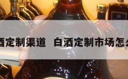 白酒定制渠道  白酒定制市场怎么样