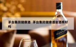 茅台集团健康酒  茅台集团健康酒业酒质好吗