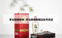 茅台胶帽回收  茅台回收胶帽还给专卖店