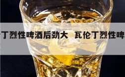 瓦伦丁烈性啤酒后劲大  瓦伦丁烈性啤酒酒精度