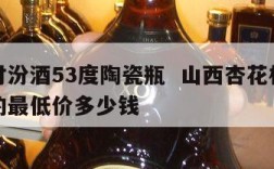 杏花村汾酒53度陶瓷瓶  山西杏花村汾酒瓷瓶的最低价多少钱