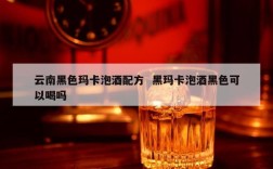 云南黑色玛卡泡酒配方  黑玛卡泡酒黑色可以喝吗