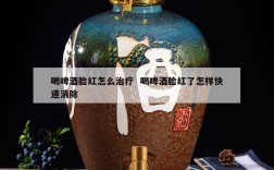 喝啤酒脸红怎么治疗  喝啤酒脸红了怎样快速消除