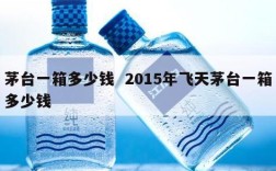 茅台一箱多少钱  2015年飞天茅台一箱多少钱