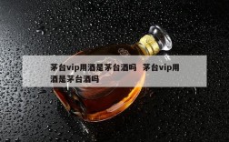 茅台vip用酒是茅台酒吗  茅台vip用酒是茅台酒吗