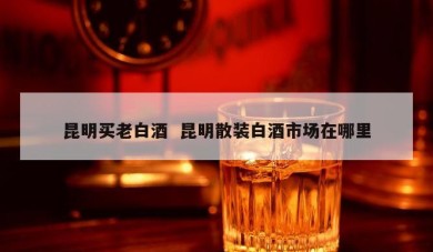 昆明买老白酒  昆明散装白酒市场在哪里