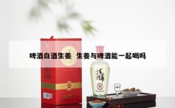 啤酒白酒生姜  生姜与啤酒能一起喝吗