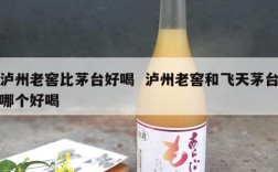 泸州老窖比茅台好喝  泸州老窖和飞天茅台哪个好喝