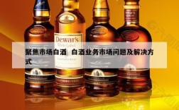 聚焦市场白酒  白酒业务市场问题及解决方式
